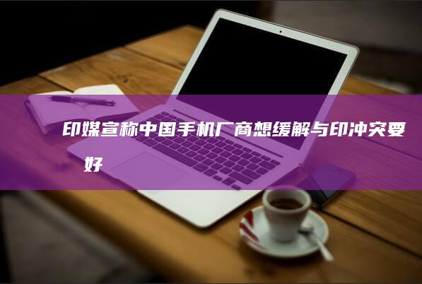 印媒宣称中国手机厂商想缓解与印「冲突」要做好「三件事」，暴露出什么动机？